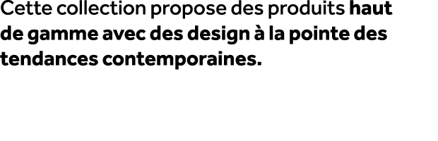Cette collection propose des produits haut de gamme avec des design  la pointe des tendances contemporaines.