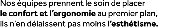 Nos quipes prennent le soin de placer le confort et l’ergonomie au premier plan, ils n’en d laissent pas moins l’est...
